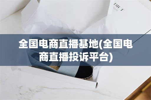 全国电商直播基地(全国电商直播投诉平台)