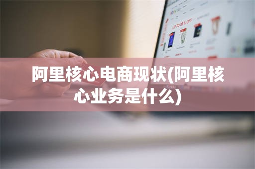 阿里核心电商现状(阿里核心业务是什么)