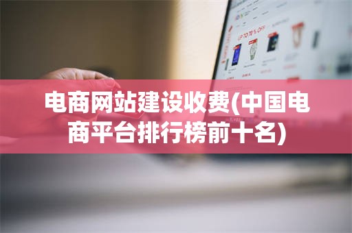电商网站建设收费(中国电商平台排行榜前十名)