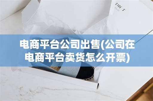 电商平台公司出售(公司在电商平台卖货怎么开票)