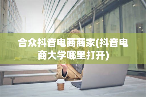 合众抖音电商商家(抖音电商大学哪里打开)