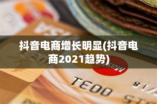 抖音电商增长明显(抖音电商2021趋势)
