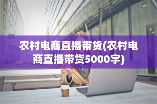 农村电商直播带货(农村电商直播带货5000字)