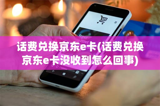 话费兑换京东e卡(话费兑换京东e卡没收到怎么回事)