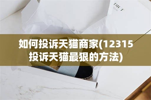 如何投诉天猫商家(12315投诉天猫最狠的方法)