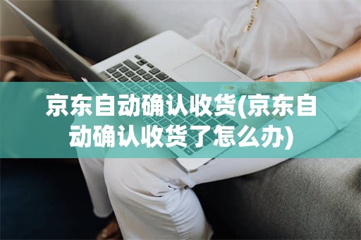 京东自动确认收货(京东自动确认收货了怎么办)