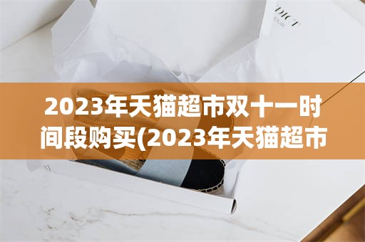 2023年天猫超市双十一时间段购买(2023年天猫超市双十一时间段购买有优惠吗)