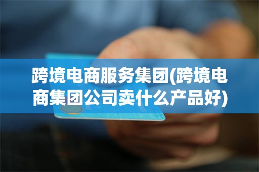 跨境电商服务集团(跨境电商集团公司卖什么产品好)