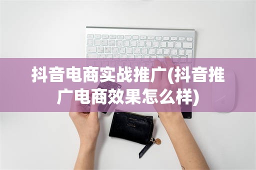 抖音电商实战推广(抖音推广电商效果怎么样)
