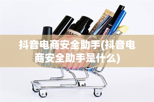 抖音电商安全助手(抖音电商安全助手是什么)
