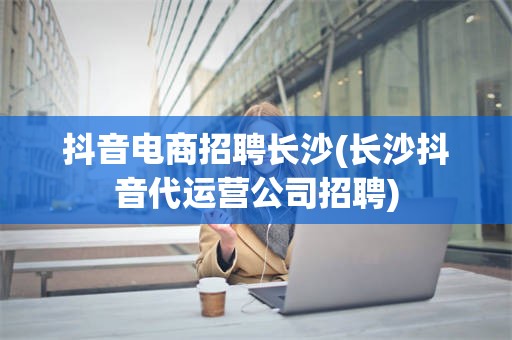 抖音电商招聘长沙(长沙抖音代运营公司招聘)