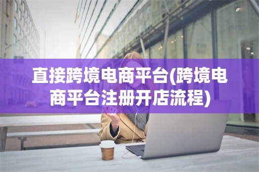 直接跨境电商平台(跨境电商平台注册开店流程)