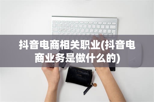 抖音电商相关职业(抖音电商业务是做什么的)