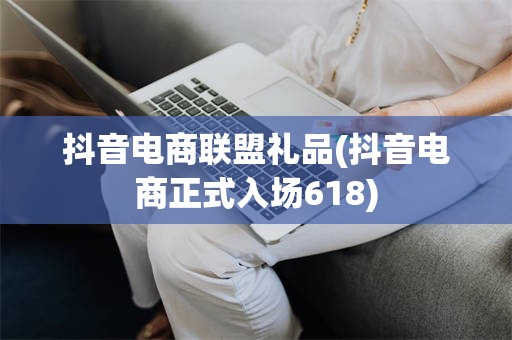 抖音电商联盟礼品(抖音电商正式入场618)