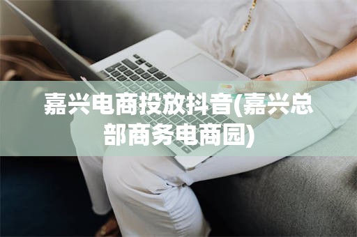 嘉兴电商投放抖音(嘉兴总部商务电商园)