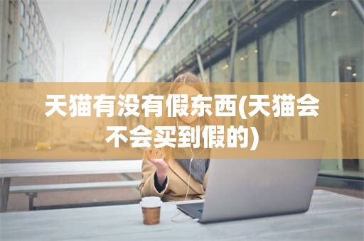 天猫有没有假东西(天猫会不会买到假的)
