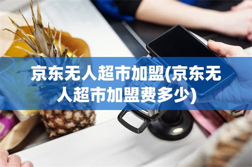 京东无人超市加盟(京东无人超市加盟费多少)