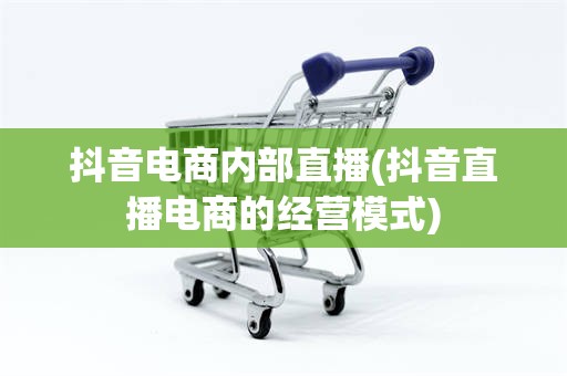 抖音电商内部直播(抖音直播电商的经营模式)