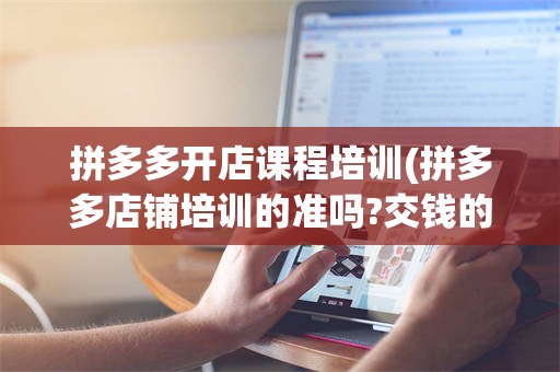 拼多多开店课程培训(拼多多店铺培训的准吗?交钱的)