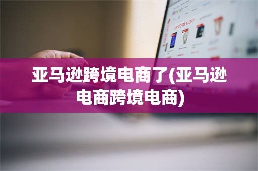 亚马逊跨境电商了(亚马逊电商跨境电商)