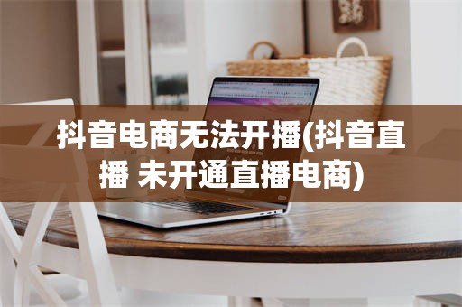抖音电商无法开播(抖音直播 未开通直播电商)