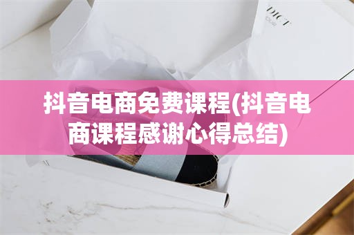 抖音电商免费课程(抖音电商课程感谢心得总结)
