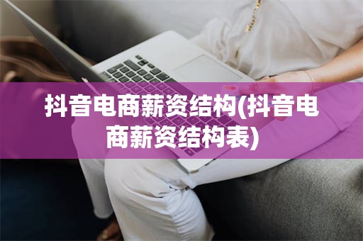 抖音电商薪资结构(抖音电商薪资结构表)