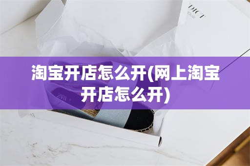 淘宝开店怎么开(网上淘宝开店怎么开)