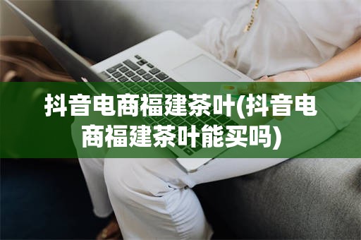 抖音电商福建茶叶(抖音电商福建茶叶能买吗)