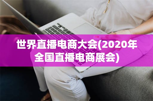 世界直播电商大会(2020年全国直播电商展会)