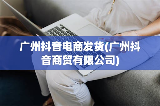 广州抖音电商发货(广州抖音商贸有限公司)