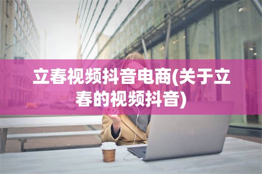 立春视频抖音电商(关于立春的视频抖音)