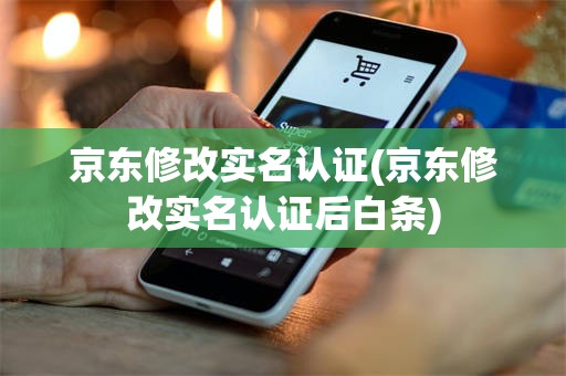 京东修改实名认证(京东修改实名认证后白条)