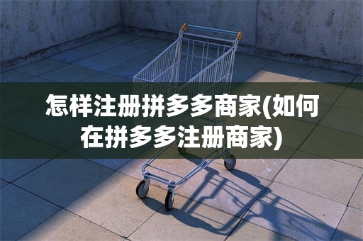 怎样注册拼多多商家(如何在拼多多注册商家)