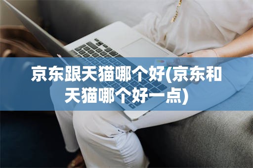京东跟天猫哪个好(京东和天猫哪个好一点)