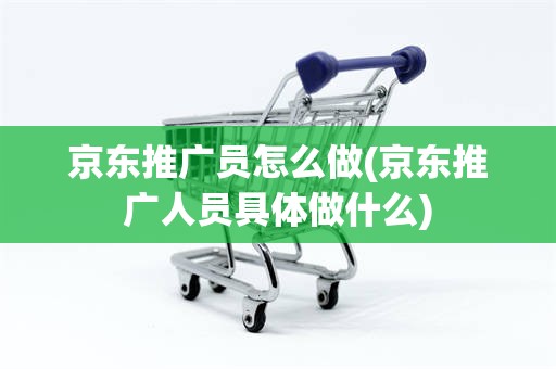 京东推广员怎么做(京东推广人员具体做什么)