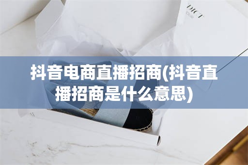 抖音电商直播招商(抖音直播招商是什么意思)