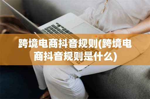 跨境电商抖音规则(跨境电商抖音规则是什么)
