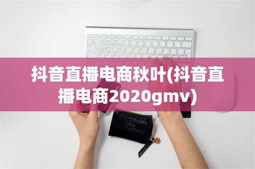 抖音直播电商秋叶(抖音直播电商2020gmv)