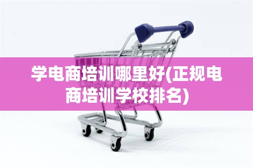 学电商培训哪里好(正规电商培训学校排名)