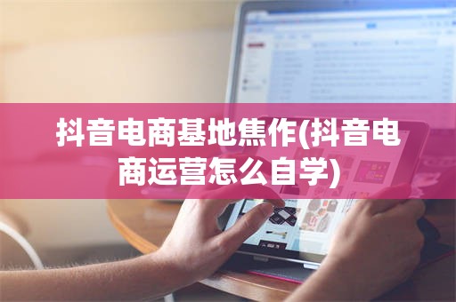 抖音电商基地焦作(抖音电商运营怎么自学)