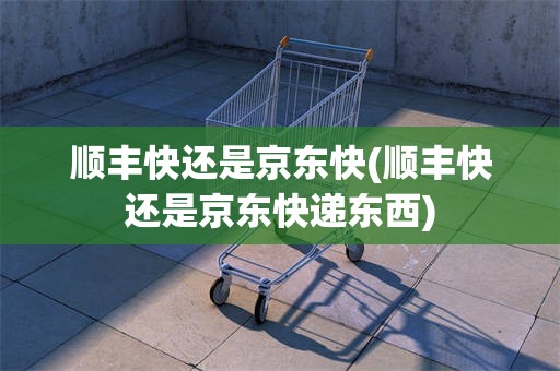顺丰快还是京东快(顺丰快还是京东快递东西)