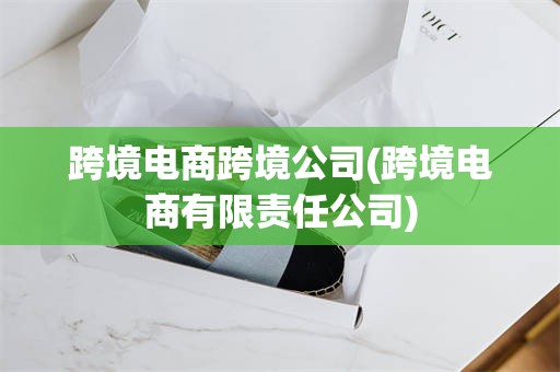 跨境电商跨境公司(跨境电商有限责任公司)