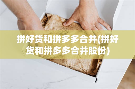拼好货和拼多多合并(拼好货和拼多多合并股份)