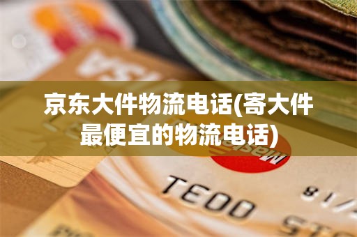 京东大件物流电话(寄大件最便宜的物流电话)