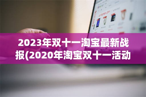 2023年双十一淘宝最新战报(2020年淘宝双十一活动时间表)