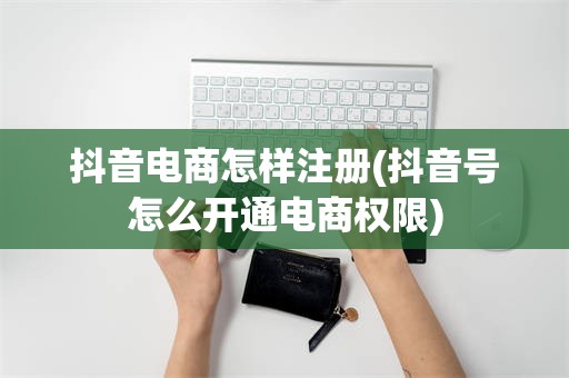 抖音电商怎样注册(抖音号怎么开通电商权限)