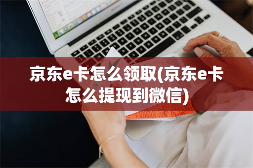 京东e卡怎么领取(京东e卡怎么提现到微信)