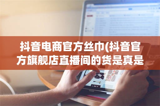 抖音电商官方丝巾(抖音官方旗舰店直播间的货是真是假)