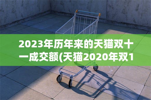 2023年历年来的天猫双十一成交额(天猫2020年双11的成交额是多少?)